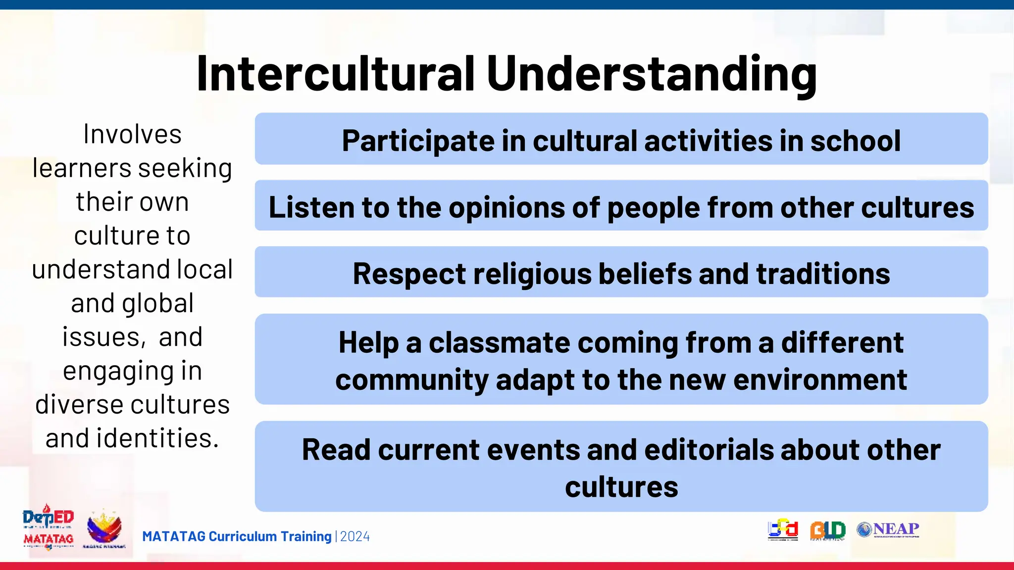 MATATAG Curriculum Training | 2024
Intercultural Understanding
Involves
learners seeking
their own
culture to
understand local
and global
issues, and
engaging in
diverse cultures
and identities.
Participate in cultural activities in school
Listen to the opinions of people from other cultures
Respect religious beliefs and traditions
Help a classmate coming from a different
community adapt to the new environment
Read current events and editorials about other
cultures
 