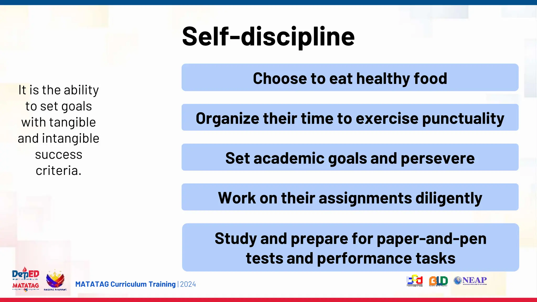 MATATAG Curriculum Training | 2024
Self-discipline
It is the ability
to set goals
with tangible
and intangible
success
criteria.
Choose to eat healthy food
Organize their time to exercise punctuality
Set academic goals and persevere
Work on their assignments diligently
Study and prepare for paper-and-pen
tests and performance tasks
 