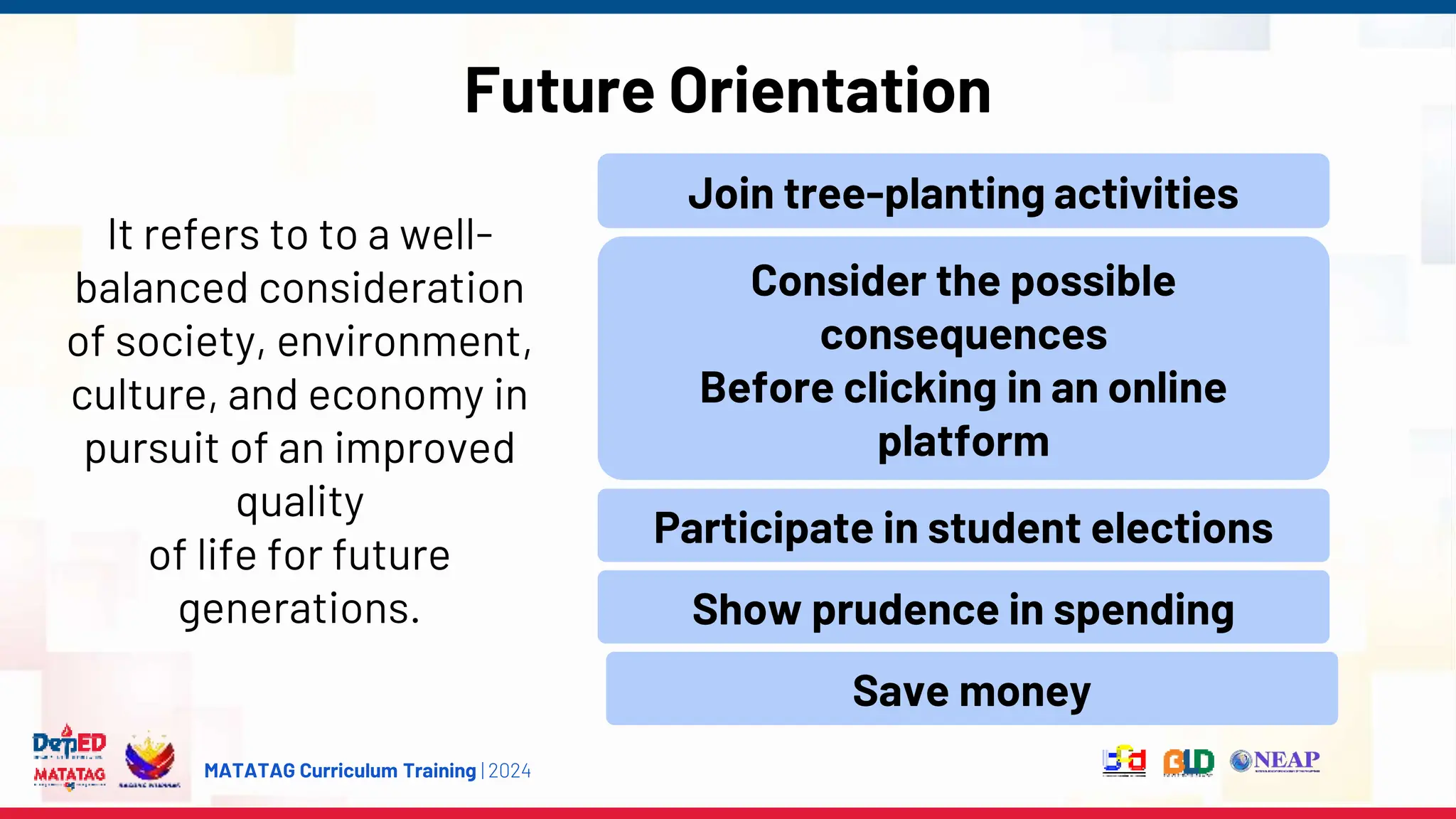 MATATAG Curriculum Training | 2024
Future Orientation
It refers to to a well-
balanced consideration
of society, environment,
culture, and economy in
pursuit of an improved
quality
of life for future
generations.
Join tree-planting activities
Consider the possible
consequences
Before clicking in an online
platform
Participate in student elections
Show prudence in spending
Save money
 