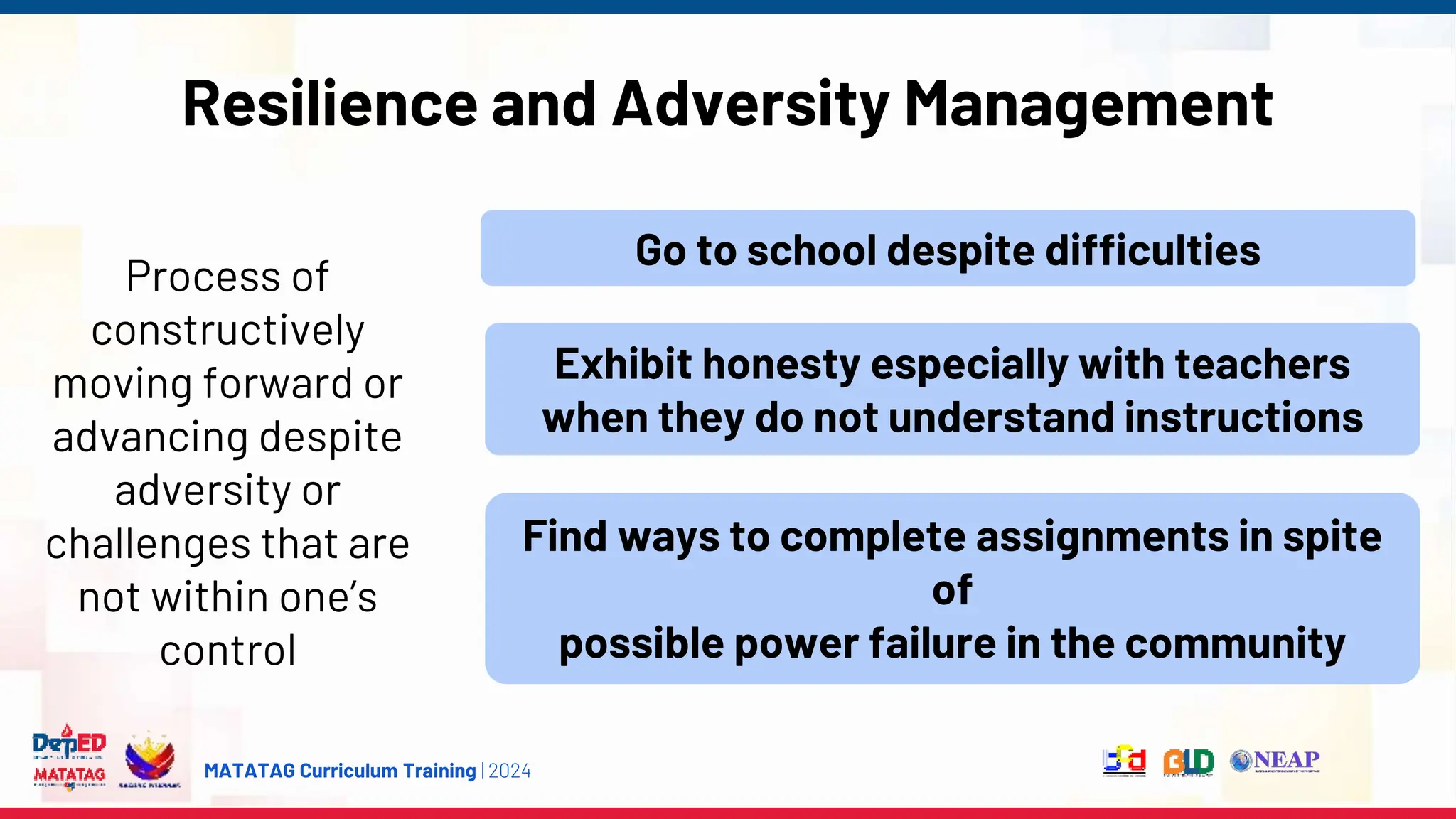 MATATAG Curriculum Training | 2024
Resilience and Adversity Management
Process of
constructively
moving forward or
advancing despite
adversity or
challenges that are
not within one’s
control
Go to school despite difficulties
Exhibit honesty especially with teachers
when they do not understand instructions
Find ways to complete assignments in spite
of
possible power failure in the community
 