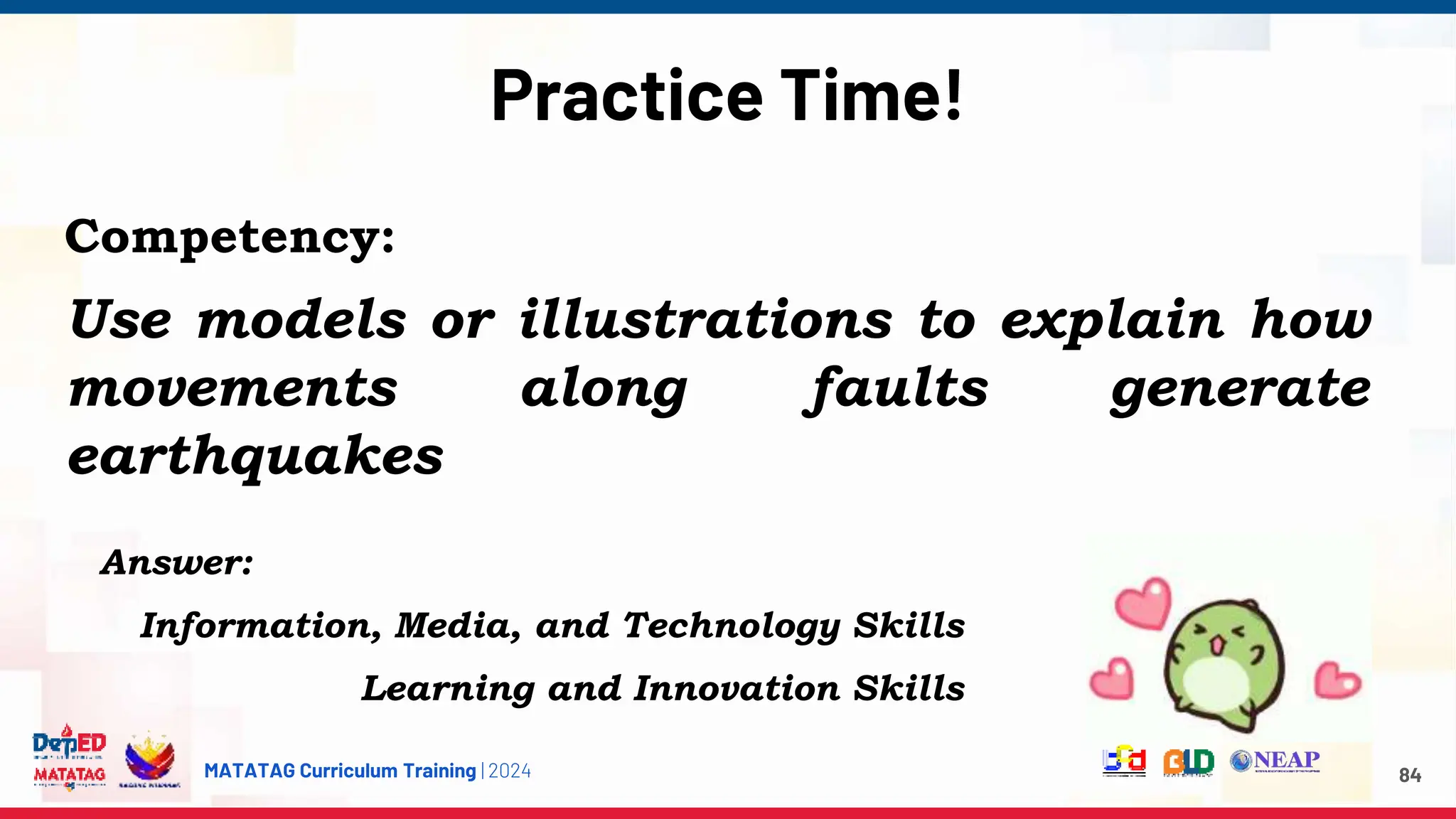 MATATAG Curriculum Training | 2024
Practice Time!
84
Competency:
Use models or illustrations to explain how
movements along faults generate
earthquakes
Answer:
Information, Media, and Technology Skills
Learning and Innovation Skills
 