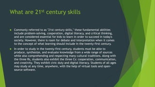 What are 21st century skills
 Commonly referred to as "21st century skills," these fundamental abilities
include problem-solving, cooperation, digital literacy, and critical thinking,
and are considered essential for kids to learn in order to succeed in today's
society. However, there is room for debate and interpretation when it comes
to the concept of what learning should include in the twenty-first century.
 In order to study in the twenty-first century, students must be able to
produce, synthesize, and evaluate knowledge from a wide range of sources
while also comprehending and respecting many cultural traditions. Along with
the three Rs, students also exhibit the three Cs: cooperation, communication,
and creativity. They exhibit civic duty and digital literacy. Students of all ages
may study at any time, anywhere, with the help of virtual tools and open-
source software.
 