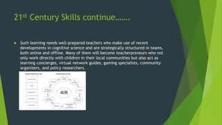 21st Century Skills continue…….
 Such learning needs well-prepared teachers who make use of recent
developments in cognitive science and are strategically structured in teams,
both online and offline. Many of them will become teacherpreneurs who not
only work directly with children in their local communities but also act as
learning concierges, virtual network guides, gaming specialists, community
organizers, and policy researchers.
 