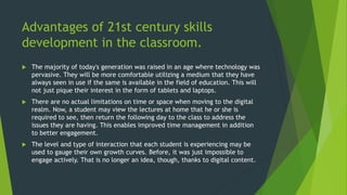 Advantages of 21st century skills
development in the classroom.
 The majority of today's generation was raised in an age where technology was
pervasive. They will be more comfortable utilizing a medium that they have
always seen in use if the same is available in the field of education. This will
not just pique their interest in the form of tablets and laptops.
 There are no actual limitations on time or space when moving to the digital
realm. Now, a student may view the lectures at home that he or she is
required to see, then return the following day to the class to address the
issues they are having. This enables improved time management in addition
to better engagement.
 The level and type of interaction that each student is experiencing may be
used to gauge their own growth curves. Before, it was just impossible to
engage actively. That is no longer an idea, though, thanks to digital content.
 