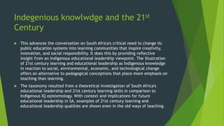 Indegenious knowlwdge and the 21st
Century
 This advances the conversation on South Africa's critical need to change its
public education systems into learning communities that inspire creativity,
innovation, and social responsibility. It does this by providing reflective
insight from an Indigenous educational leadership viewpoint. The illustration
of 21st century learning and educational leadership as Indigenous knowledge
in reaction to social, environmental, economic, and technological change
offers an alternative to pedagogical conceptions that place more emphasis on
teaching than learning.
 The taxonomy resulted from a theoretical investigation of South Africa's
educational leadership and 21st century learning skills in comparison to
Indigenous IQ epistemology. With context and implications for future
educational leadership in SA, examples of 21st century learning and
educational leadership qualities are shown even in the old ways of teaching.
 