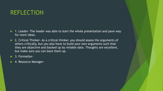 REFLECTION
 1. Leader- The leader was able to start the whole presentation and pave way
for more ideas.
 2. Critical Thinker- As a critical thinker, you should assess the arguments of
others critically, but you also have to build your own arguments such that
they are objective and backed up by reliable data. Thoughts are excellent,
but make sure you can back them up.
 3. Formatter-
 4. Resource Manager-
 