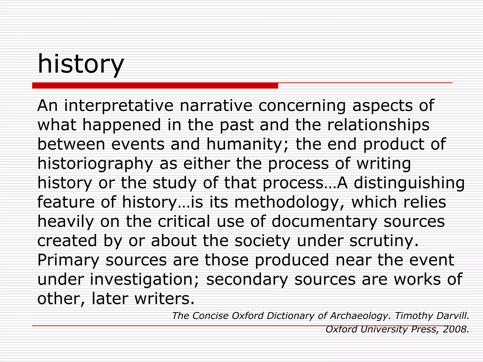 historyAn interpretative narrative concerning aspects of what happened in the past and the relationships between events and humanity; the end product of historiography as either the process of writing history or the study of that process…A distinguishing feature of history…is its methodology, which relies heavily on the critical use of documentary sources created by or about the society under scrutiny. Primary sources are those produced near the event under investigation; secondary sources are works of other, later writers.The Concise Oxford Dictionary of Archaeology. Timothy Darvill. Oxford University Press, 2008. 