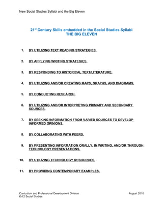 New Social Studies Syllabi and the Big Eleven
21st
Century Skills embedded in the Social Studies Syllabi
THE BIG ELEVEN
1. BY UTILIZING TEXT READING STRATEGIES.
2. BY APPLYING WRITING STRATEGIES.
3. BY RESPONDING TO HISTORICAL TEXT/LITERATURE.
4. BY UTILIZING AND/OR CREATING MAPS, GRAPHS, AND DIAGRAMS.
5. BY CONDUCTING RESEARCH.
6. BY UTILIZING AND/OR INTERPRETING PRIMARY AND SECONDARY
SOURCES.
7. BY SEEKING INFORMATION FROM VARIED SOURCES TO DEVELOP
INFORMED OPINIONS.
8. BY COLLABORATING WITH PEERS.
9. BY PRESENTING INFORMATION ORALLY, IN WRITING, AND/OR THROUGH
TECHNOLOGY PRESENTATIONS.
10. BY UTILIZING TECHNOLOGY RESOURCES.
11. BY PROVIDING CONTEMPORARY EXAMPLES.
Curriculum and Professional Development Division August 2010
K-12 Social Studies
 