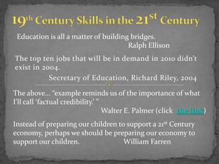 Education is all a matter of building bridges.
                                      Ralph Ellison
The top ten jobs that will be in demand in 2010 didn’t
exist in 2004.
           Secretary of Education, Richard Riley, 2004

The above… “example reminds us of the importance of what
I’ll call ‘factual credibility.’ ”
                                   Walter E. Palmer (click the link)
Instead of preparing our children to support a 21st Century
economy, perhaps we should be preparing our economy to
support our children.               William Farren
 