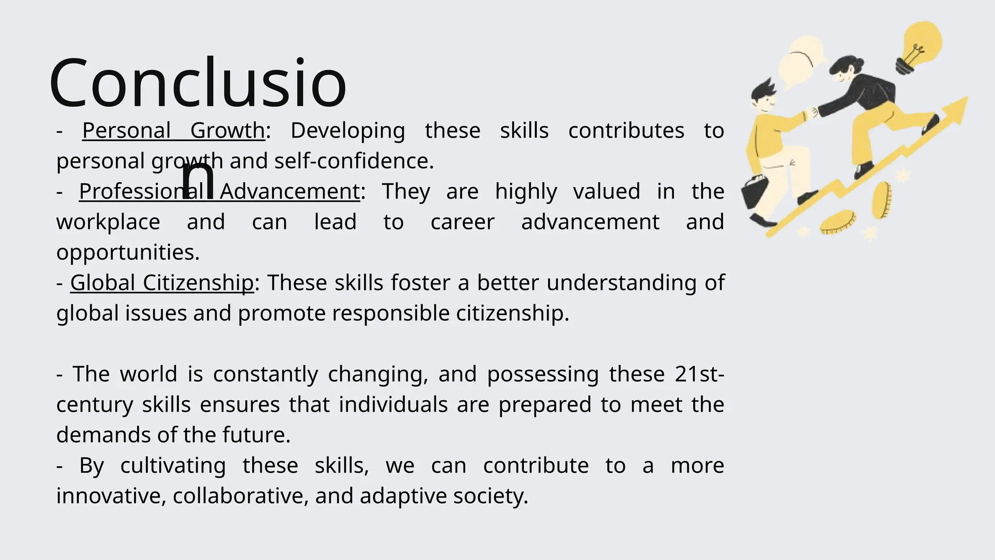 Conclusio
n
- Personal Growth: Developing these skills contributes to
personal growth and self-confidence.
- Professional Advancement: They are highly valued in the
workplace and can lead to career advancement and
opportunities.
- Global Citizenship: These skills foster a better understanding of
global issues and promote responsible citizenship.
- The world is constantly changing, and possessing these 21st-
century skills ensures that individuals are prepared to meet the
demands of the future.
- By cultivating these skills, we can contribute to a more
innovative, collaborative, and adaptive society.
 