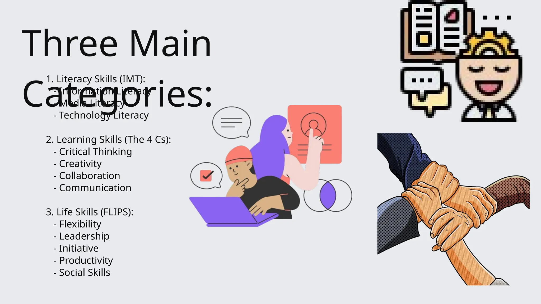 1. Literacy Skills (IMT):
- Information Literacy
- Media Literacy
- Technology Literacy
2. Learning Skills (The 4 Cs):
- Critical Thinking
- Creativity
- Collaboration
- Communication
3. Life Skills (FLIPS):
- Flexibility
- Leadership
- Initiative
- Productivity
- Social Skills
Three Main
Categories:
 
