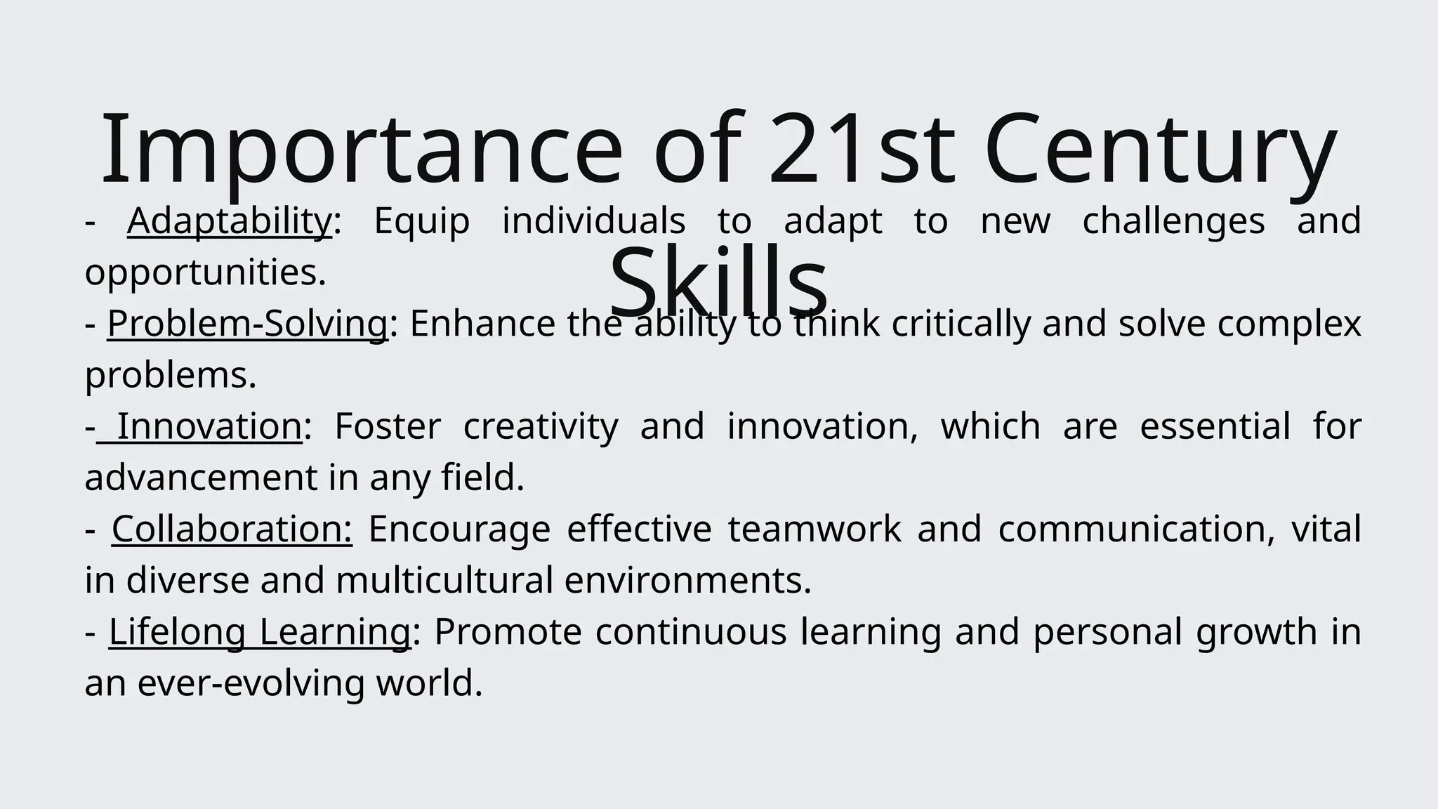 Importance of 21st Century
Skills
- Adaptability: Equip individuals to adapt to new challenges and
opportunities.
- Problem-Solving: Enhance the ability to think critically and solve complex
problems.
- Innovation: Foster creativity and innovation, which are essential for
advancement in any field.
- Collaboration: Encourage effective teamwork and communication, vital
in diverse and multicultural environments.
- Lifelong Learning: Promote continuous learning and personal growth in
an ever-evolving world.
 