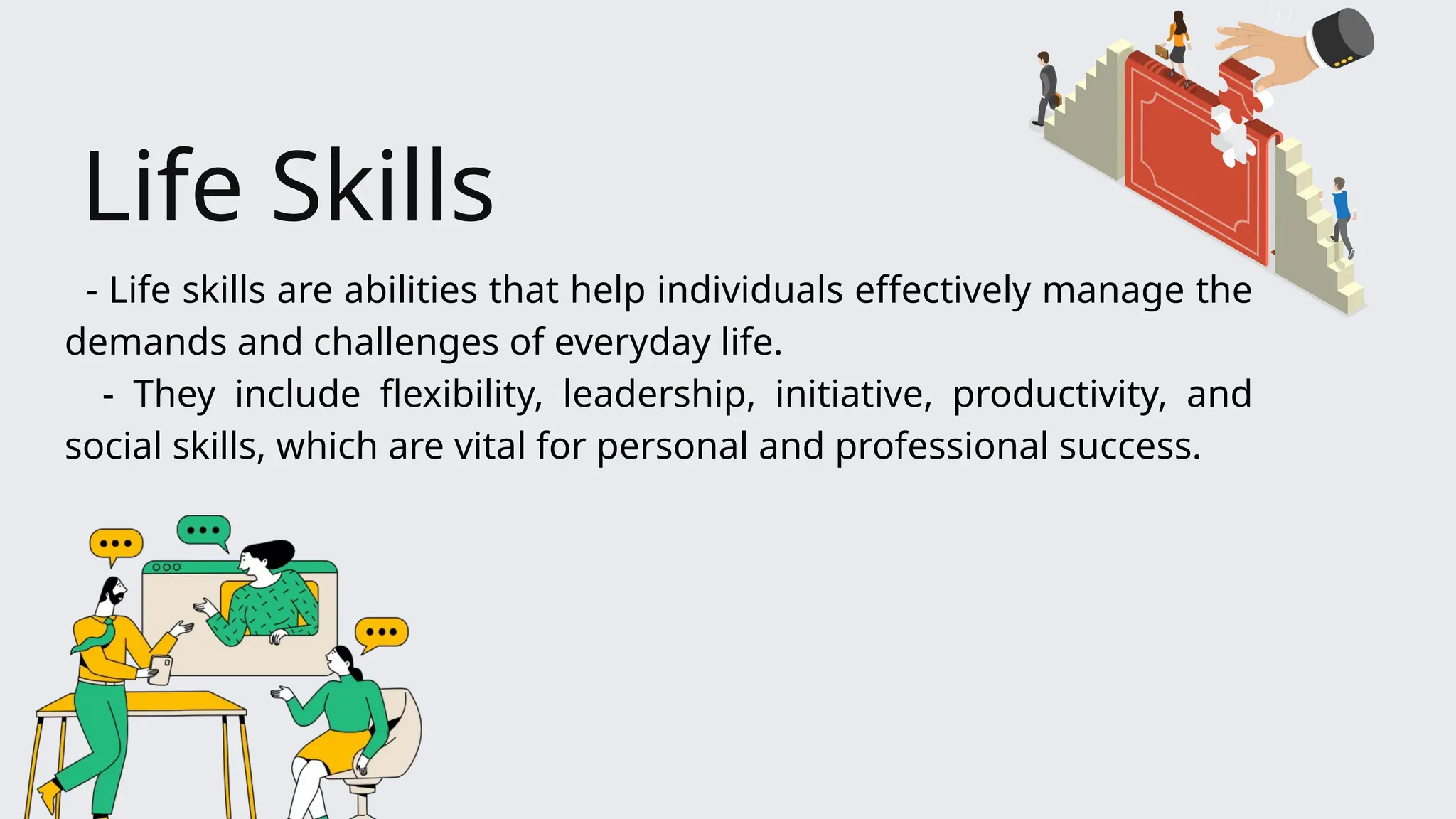 - Life skills are abilities that help individuals effectively manage the
demands and challenges of everyday life.
- They include flexibility, leadership, initiative, productivity, and
social skills, which are vital for personal and professional success.
Life Skills
 