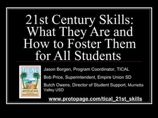 21st Century Skills: What They Are and How to Foster Them for All Students  Jason Borgen, Program Coordinator, TICAL Bob Price, Superintendent, Empire Union SD Butch Owens, Director of Student Support,  Murrietta Valley USD www.protopage.com/tical_21st_skills 