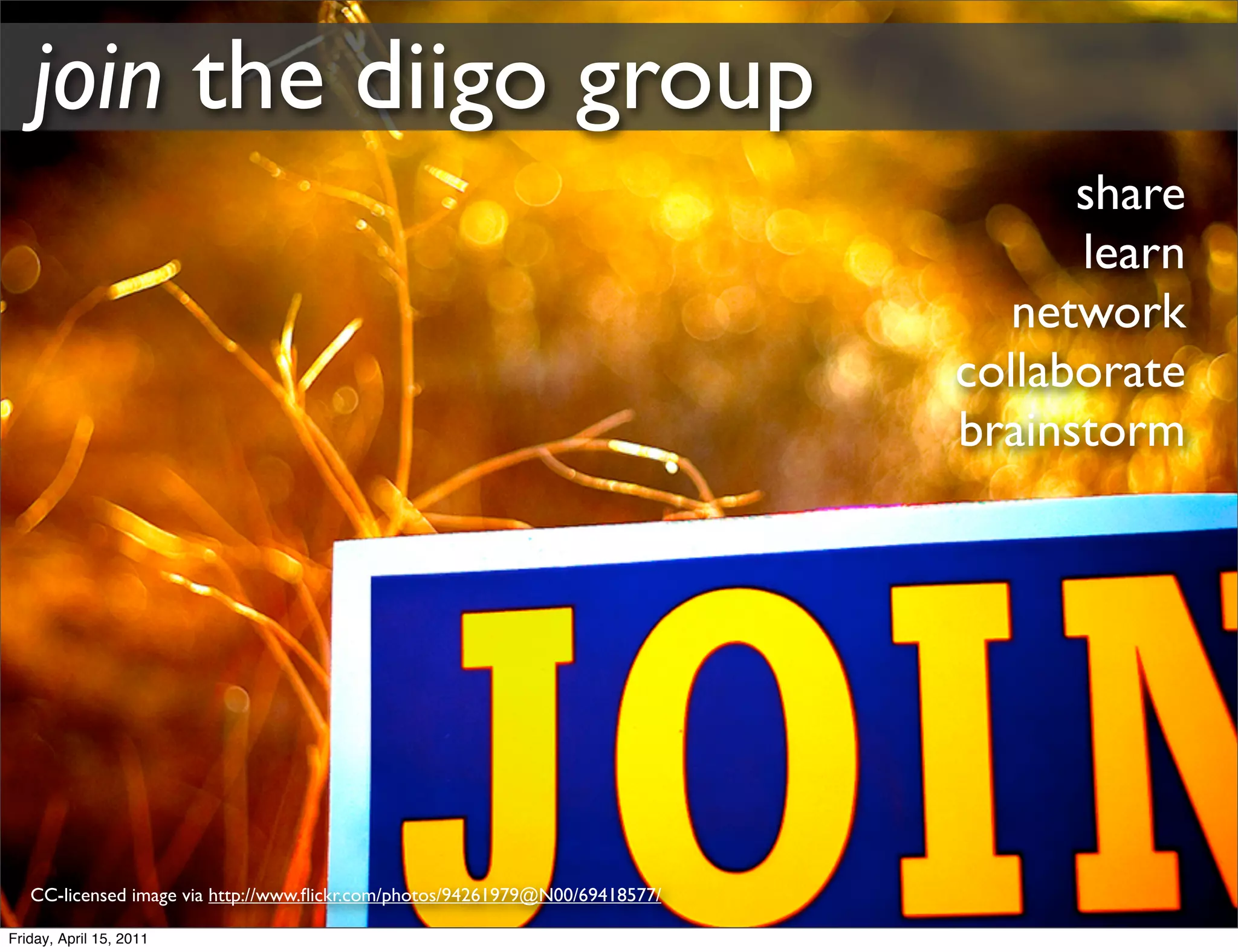 join the diigo group
                                                                                    share
                                                                                    learn
                                                                                 network
                                                                              collaborate
                                                                              brainstorm




   CC-licensed image via http://www.ﬂickr.com/photos/94261979@N00/69418577/

Friday, April 15, 2011
 