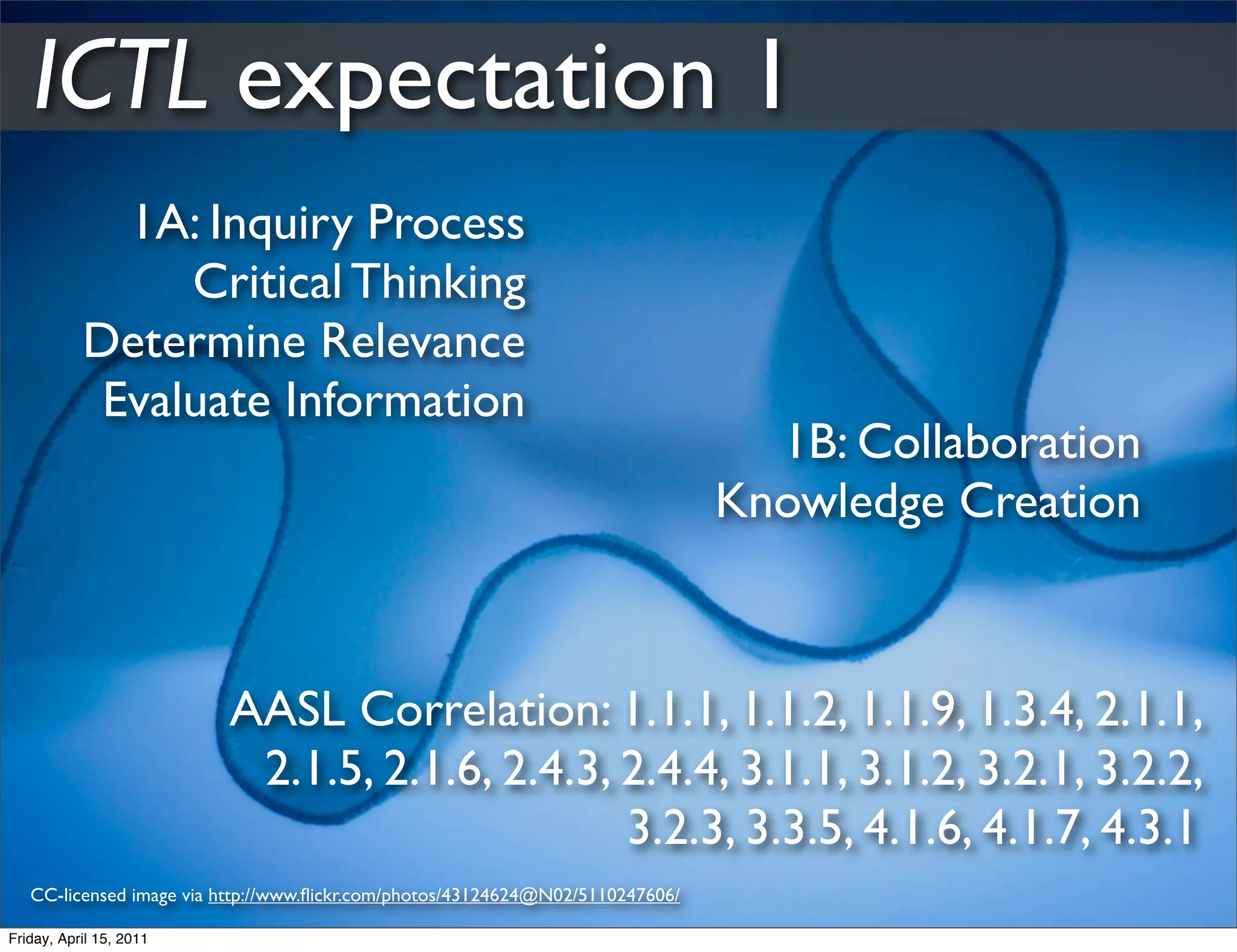 ICTL expectation 1
             1A: Inquiry Process
                Critical Thinking
           Determine Relevance
            Evaluate Information
                                                                                  1B: Collaboration
                                                                                Knowledge Creation



                         AASL Correlation: 1.1.1, 1.1.2, 1.1.9, 1.3.4, 2.1.1,
                          2.1.5, 2.1.6, 2.4.3, 2.4.4, 3.1.1, 3.1.2, 3.2.1, 3.2.2,
                                               3.2.3, 3.3.5, 4.1.6, 4.1.7, 4.3.1
   CC-licensed image via http://www.ﬂickr.com/photos/43124624@N02/5110247606/

Friday, April 15, 2011
 