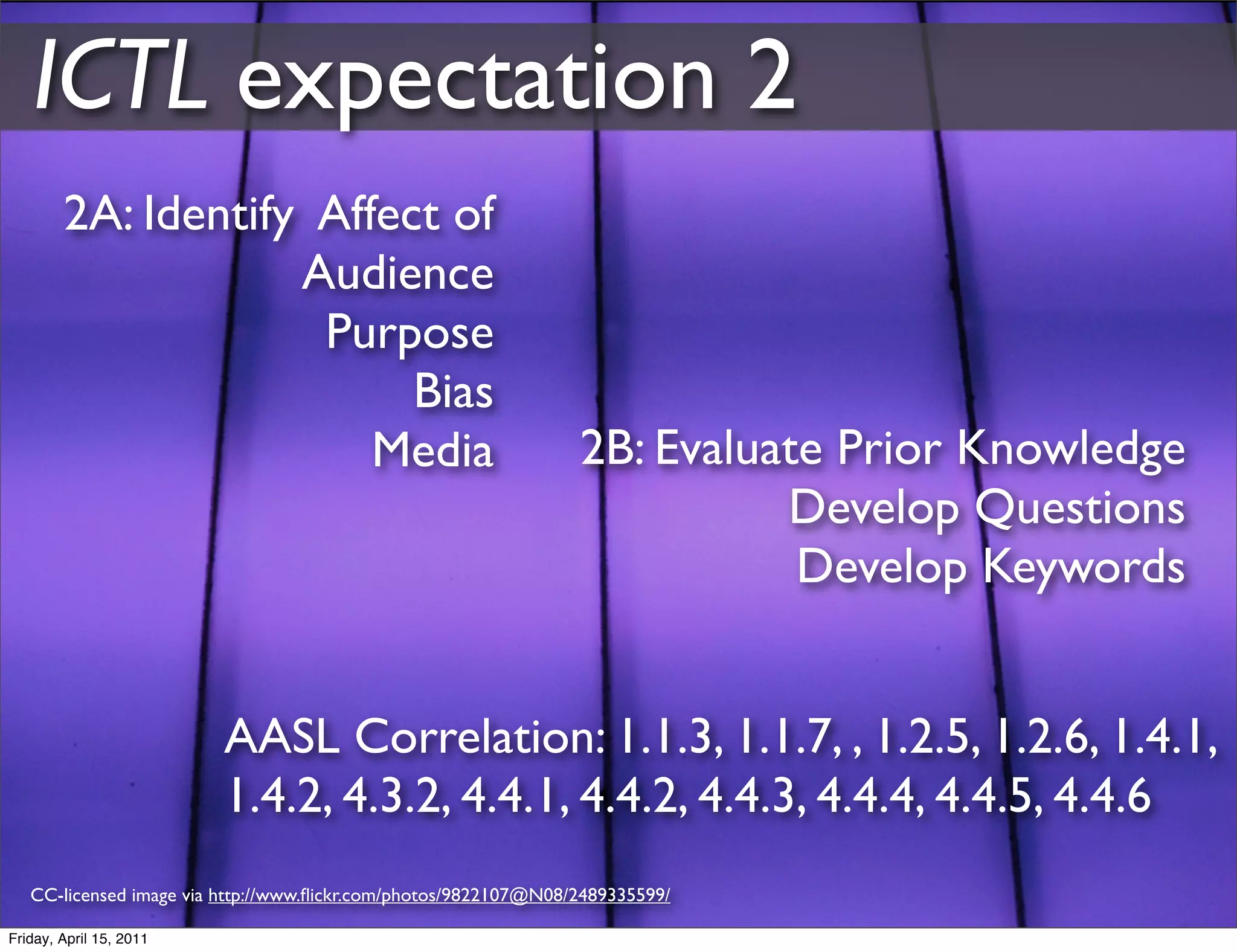 ICTL expectation 2
        2A: Identify Affect of
                    Audience
                     Purpose
                          Bias
                        Media                                    2B: Evaluate Prior Knowledge
                                                                           Develop Questions
                                                                            Develop Keywords


                         AASL Correlation: 1.1.3, 1.1.7, , 1.2.5, 1.2.6, 1.4.1,
                         1.4.2, 4.3.2, 4.4.1, 4.4.2, 4.4.3, 4.4.4, 4.4.5, 4.4.6
   CC-licensed image via http://www.ﬂickr.com/photos/9822107@N08/2489335599/

Friday, April 15, 2011
 