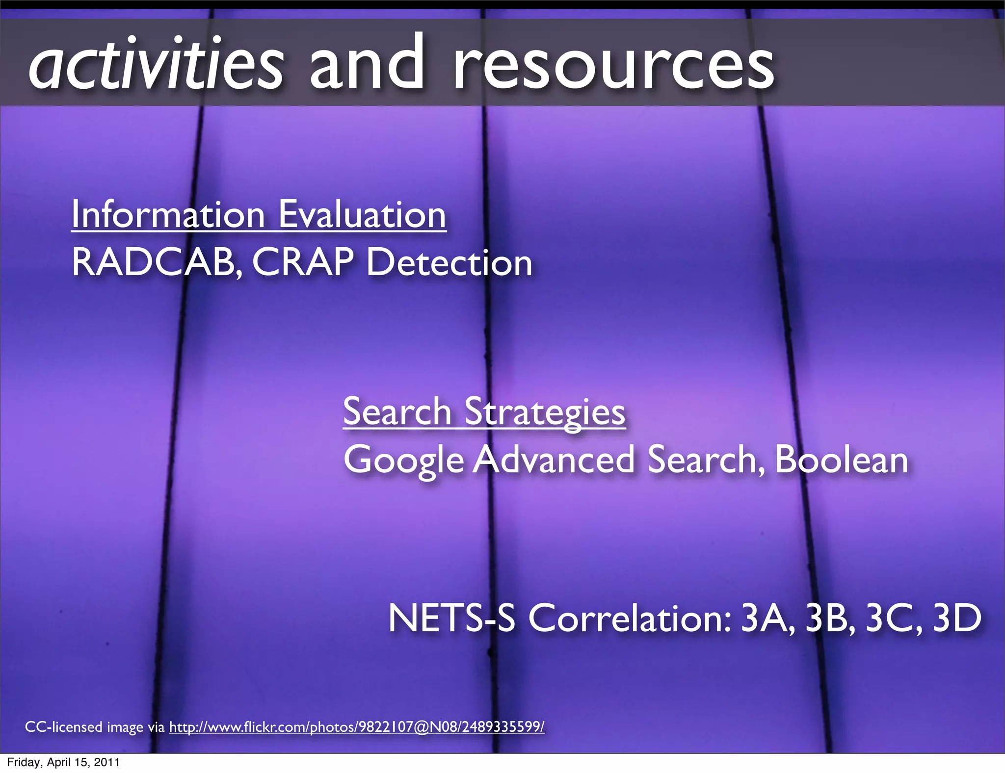activities and resources
            Information Evaluation
            RADCAB, CRAP Detection


                                               Search Strategies
                                               Google Advanced Search, Boolean


                                                     NETS-S Correlation: 3A, 3B, 3C, 3D

   CC-licensed image via http://www.ﬂickr.com/photos/9822107@N08/2489335599/

Friday, April 15, 2011
 