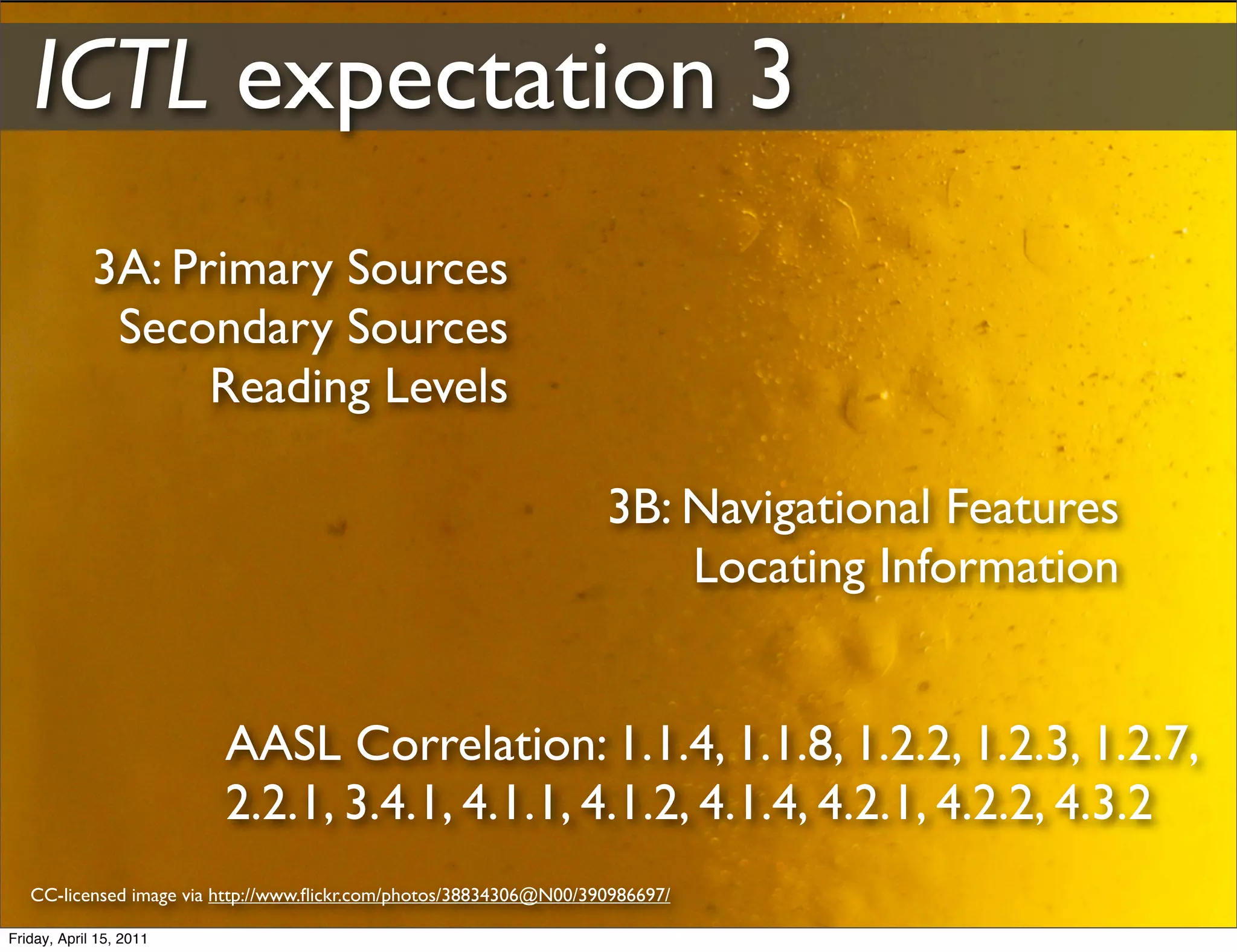 ICTL expectation 3
             3A: Primary Sources
              Secondary Sources
                   Reading Levels

                                                                    3B: Navigational Features
                                                                        Locating Information


                         AASL Correlation: 1.1.4, 1.1.8, 1.2.2, 1.2.3, 1.2.7,
                         2.2.1, 3.4.1, 4.1.1, 4.1.2, 4.1.4, 4.2.1, 4.2.2, 4.3.2
   CC-licensed image via http://www.ﬂickr.com/photos/38834306@N00/390986697/

Friday, April 15, 2011
 