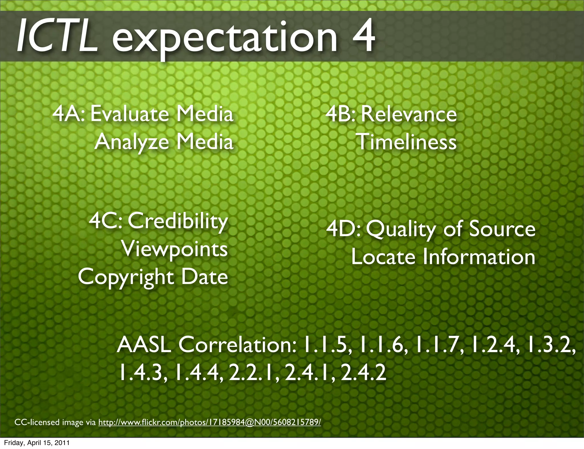 ICTL expectation 4
                4A: Evaluate Media                                              4B: Relevance
                    Analyze Media                                                  Timeliness


                          4C: Credibility                                       4D: Quality of Source
                             Viewpoints                                           Locate Information
                         Copyright Date

                             AASL Correlation: 1.1.5, 1.1.6, 1.1.7, 1.2.4, 1.3.2,
                             1.4.3, 1.4.4, 2.2.1, 2.4.1, 2.4.2
   CC-licensed image via http://www.ﬂickr.com/photos/17185984@N00/5608215789/

Friday, April 15, 2011
 