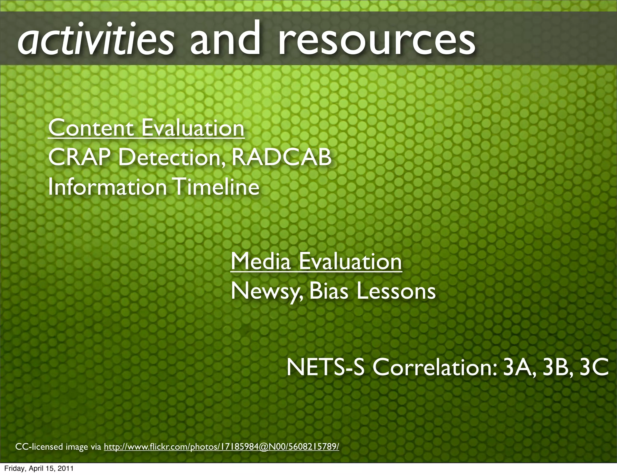 activities and resources
             Content Evaluation
             CRAP Detection, RADCAB
             Information Timeline

                                                    Media Evaluation
                                                    Newsy, Bias Lessons


                                                                NETS-S Correlation: 3A, 3B, 3C

   CC-licensed image via http://www.ﬂickr.com/photos/17185984@N00/5608215789/

Friday, April 15, 2011
 