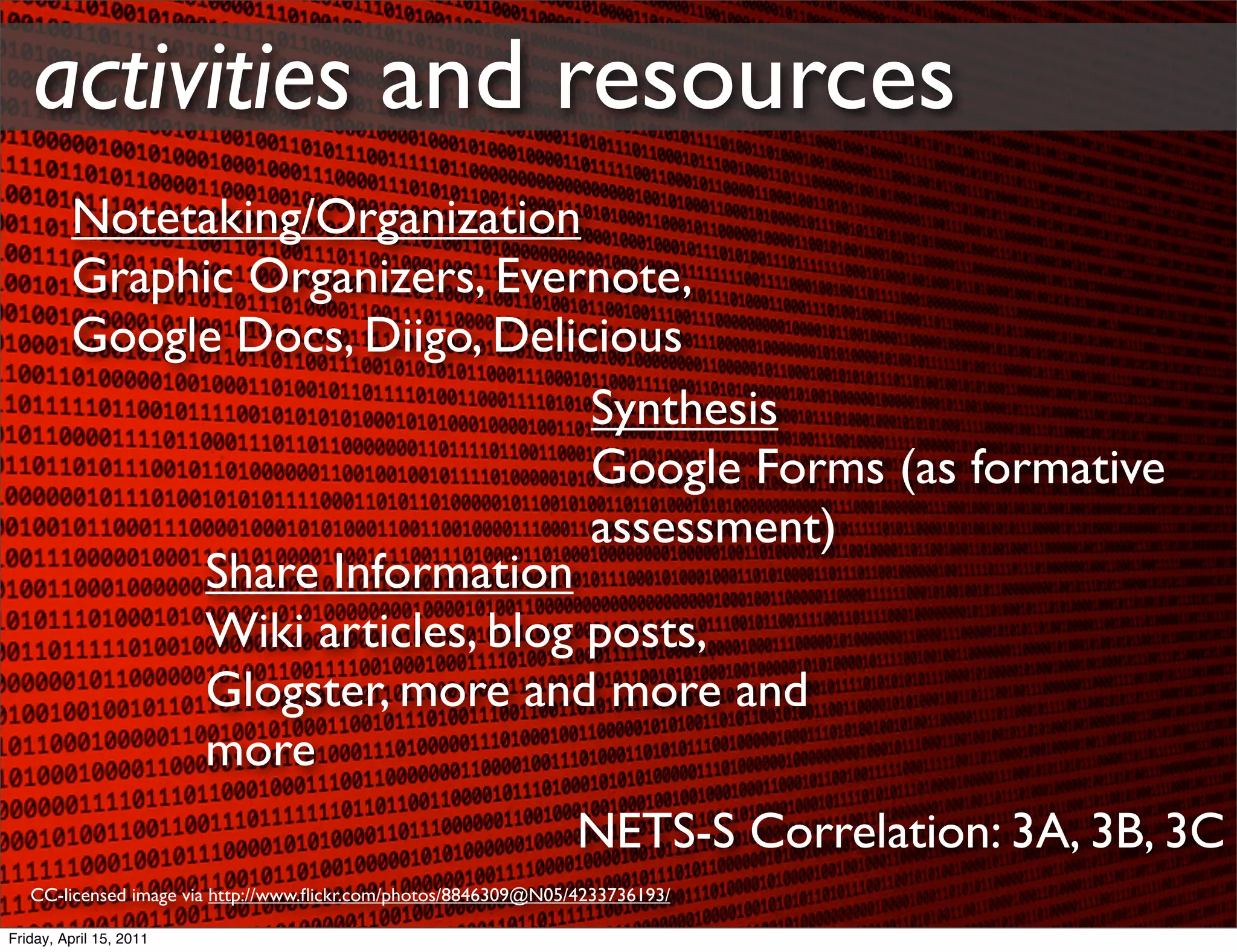 activities and resources
         Notetaking/Organization
         Graphic Organizers, Evernote,
         Google Docs, Diigo, Delicious
                                  Synthesis
                                  Google Forms (as formative
                                  assessment)
              Share Information
              Wiki articles, blog posts,
              Glogster, more and more and
              more
                                                                 NETS-S Correlation: 3A, 3B, 3C
   CC-licensed image via http://www.ﬂickr.com/photos/8846309@N05/4233736193/

Friday, April 15, 2011
 