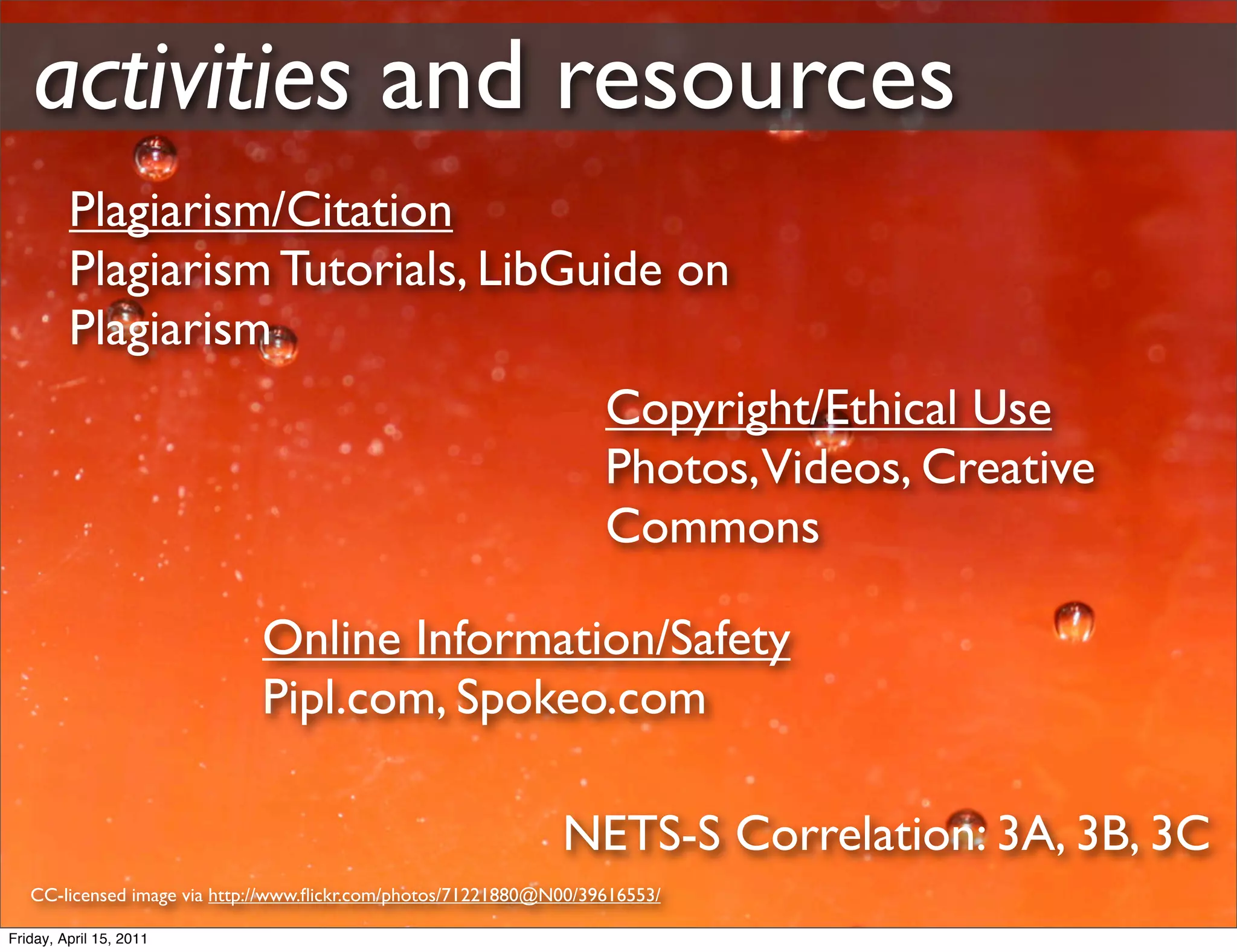 activities and resources
         Plagiarism/Citation
         Plagiarism Tutorials, LibGuide on
         Plagiarism
                                                                    Copyright/Ethical Use
                                                                    Photos,Videos, Creative
                                                                    Commons

                             Online Information/Safety
                             Pipl.com, Spokeo.com

                                                               NETS-S Correlation: 3A, 3B, 3C
   CC-licensed image via http://www.ﬂickr.com/photos/71221880@N00/39616553/

Friday, April 15, 2011
 