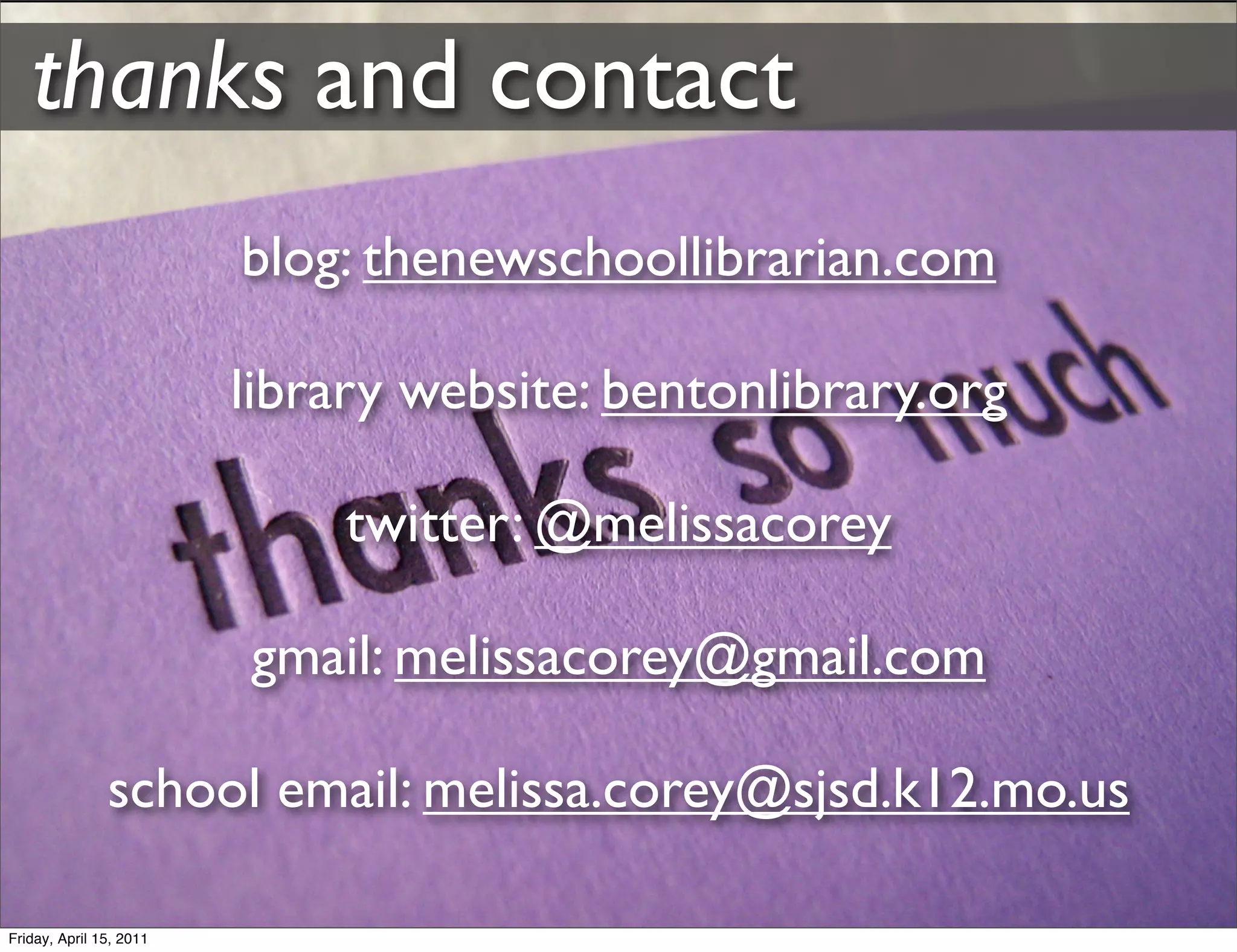 thanks and contact
                         blog: thenewschoollibrarian.com

                         library website: bentonlibrary.org

                              twitter: @melissacorey

                         gmail: melissacorey@gmail.com

               school email: melissa.corey@sjsd.k12.mo.us

Friday, April 15, 2011
 