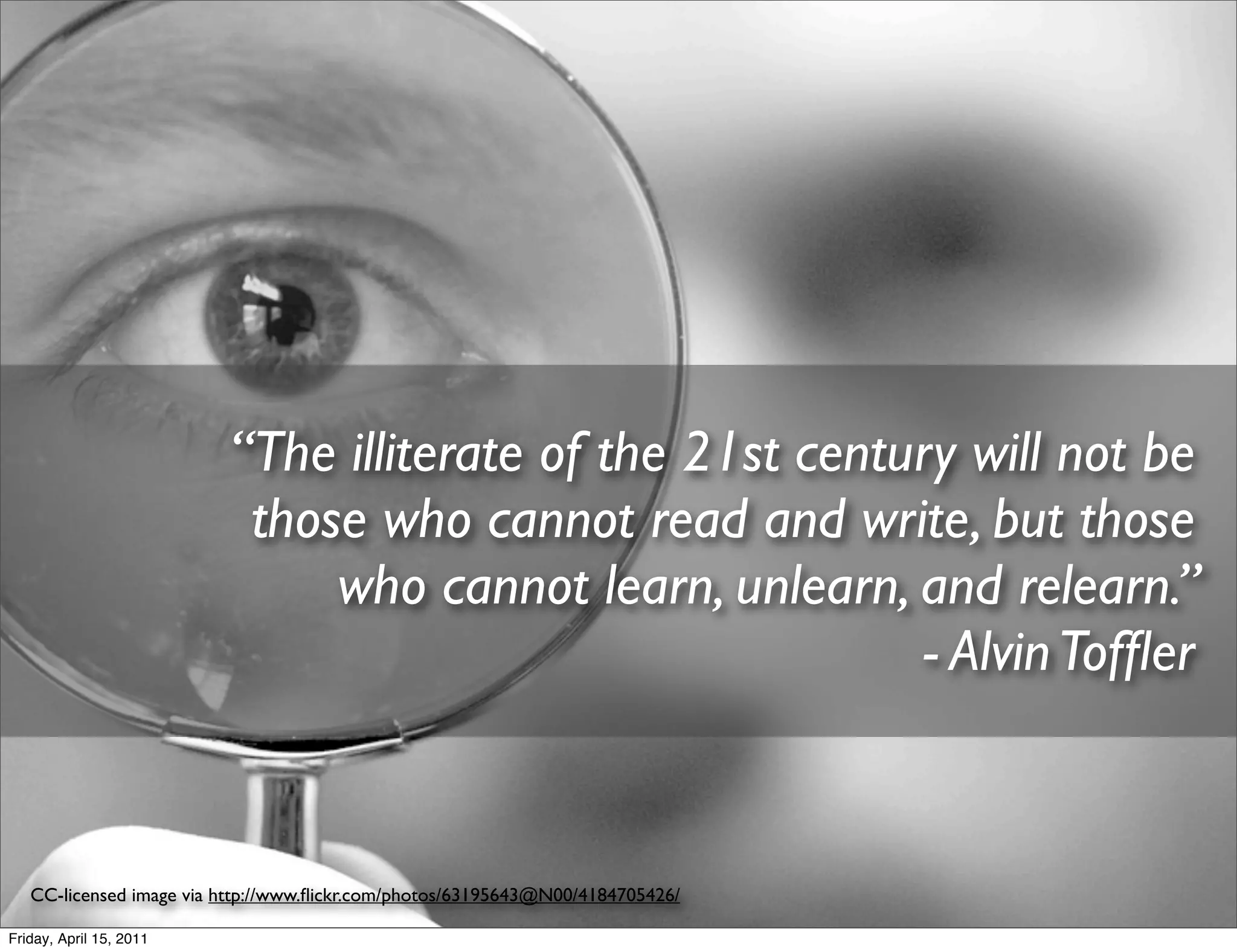 “The illiterate of the 21st century will not be
                          those who cannot read and write, but those
                              who cannot learn, unlearn, and relearn.”
                                                          - Alvin Tofﬂer


   CC-licensed image via http://www.ﬂickr.com/photos/63195643@N00/4184705426/

Friday, April 15, 2011
 