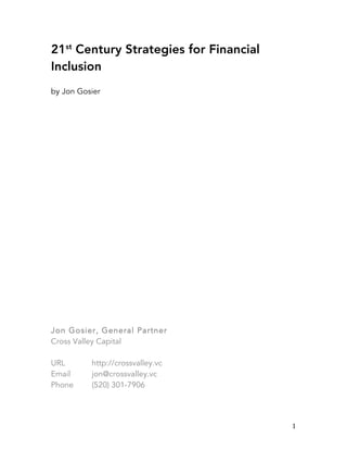  
	
   1	
  
21st
Century Strategies for Financial
Inclusion
by Jon Gosier
Jon Gosier, General Partner
Cross Valley Capital
URL http://crossvalley.vc
Email jon@crossvalley.vc
Phone (520) 301-7906
 
