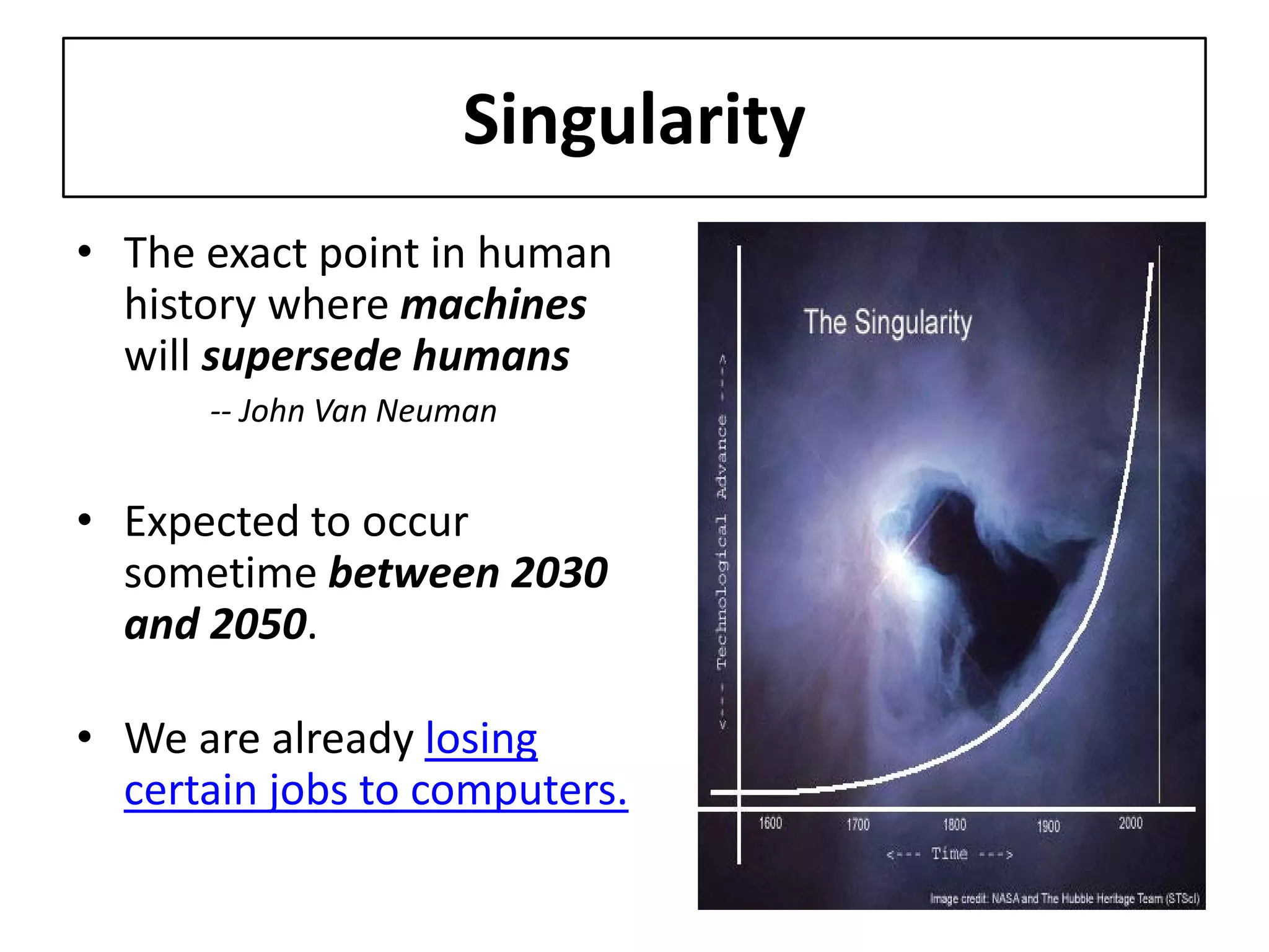 Singularity 
• 
The exact point in human history where machines will supersede humans -- John Van Neuman 
• 
Expected to occur sometime between 2030 and 2050. 
• 
We are already losing certain jobs to computers.  