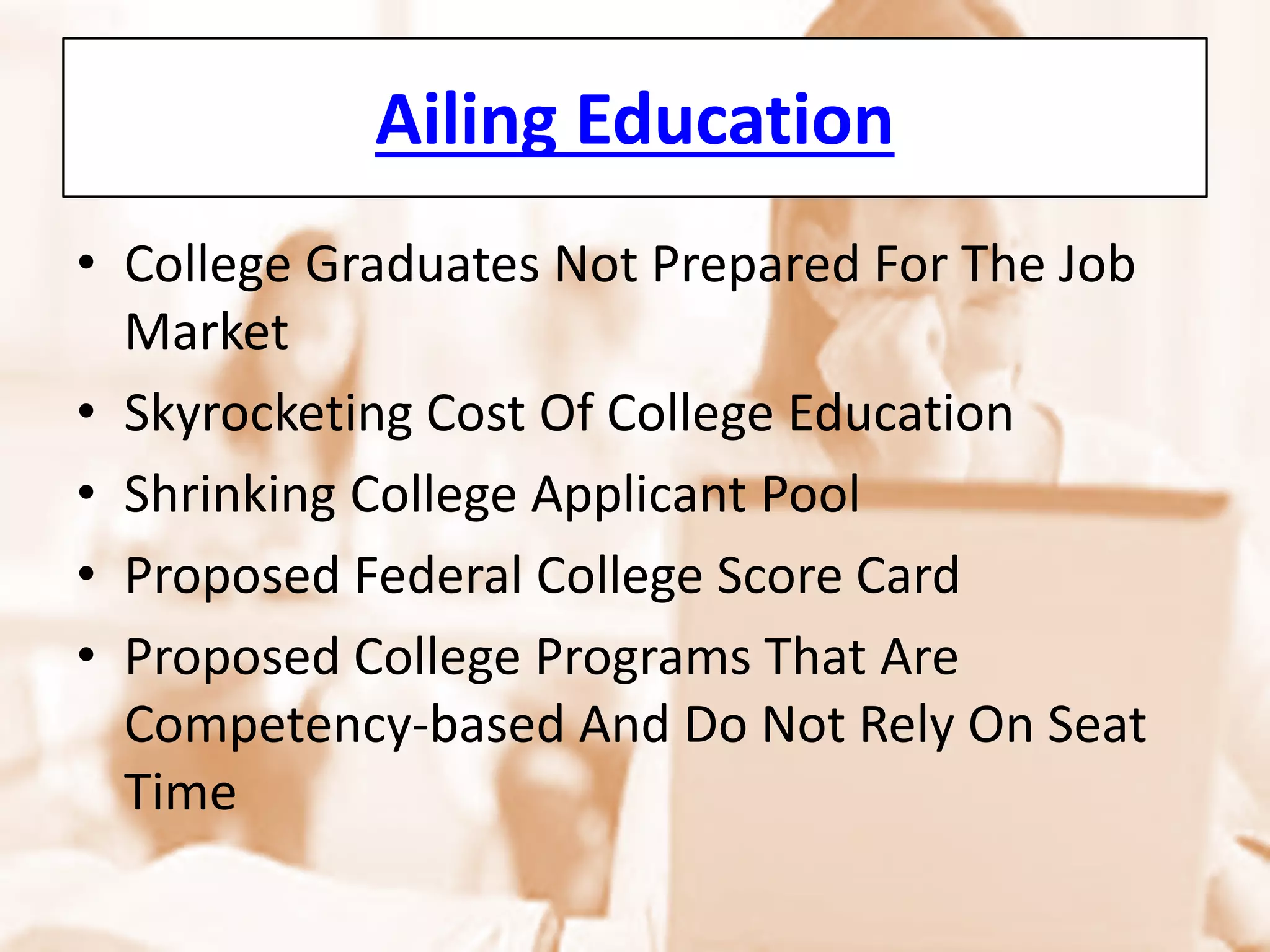 Ailing Education 
• 
College Graduates Not Prepared For The Job Market 
• 
Skyrocketing Cost Of College Education 
• 
Shrinking College Applicant Pool 
• 
Proposed Federal College Score Card 
• 
Proposed College Programs That Are Competency-based And Do Not Rely On Seat Time  