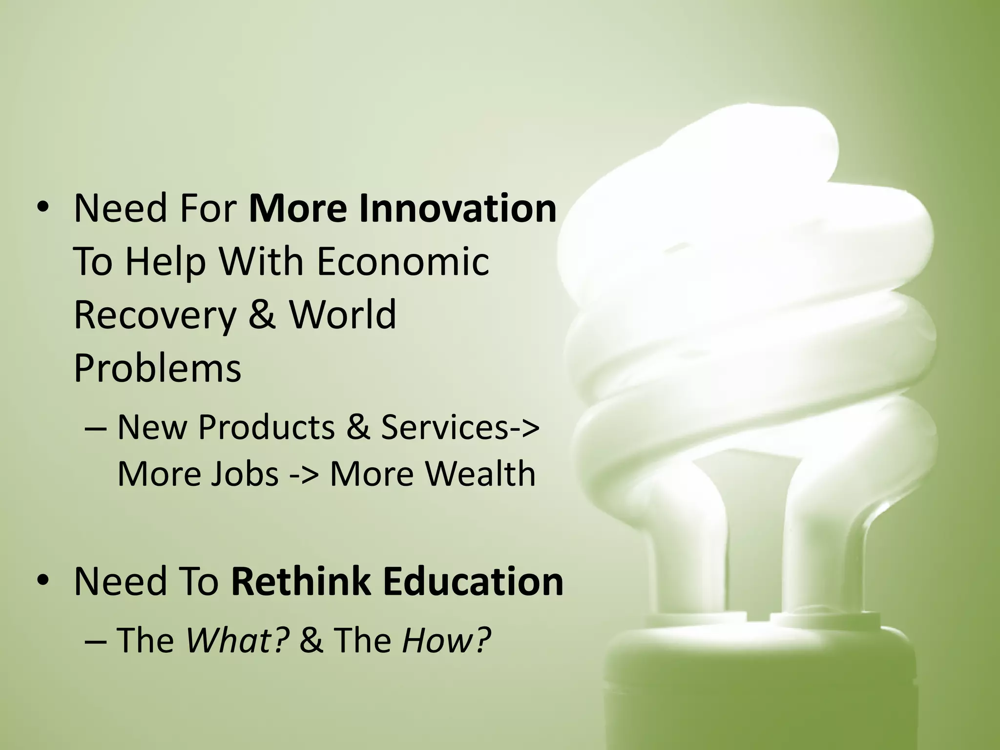 • 
Need For More Innovation To Help With Economic Recovery & World Problems 
– 
New Products & Services-> More Jobs -> More Wealth 
• 
Need To Rethink Education 
– 
The What? & The How?  