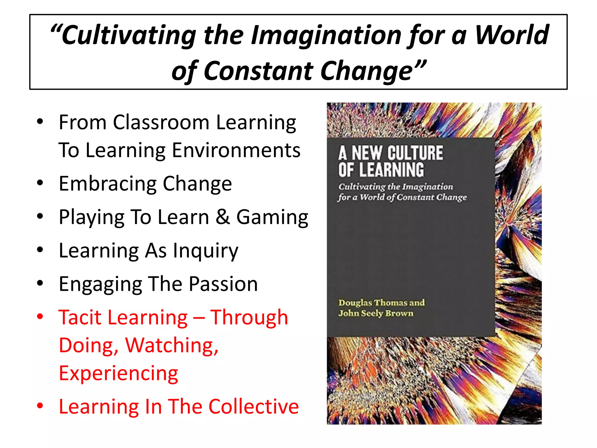 “Cultivating the Imagination for a World of Constant Change” 
• 
From Classroom Learning To Learning Environments 
• 
Embracing Change 
• 
Playing To Learn & Gaming 
• 
Learning As Inquiry 
• 
Engaging The Passion 
• 
Tacit Learning – Through Doing, Watching, Experiencing 
• 
Learning In The Collective 
 