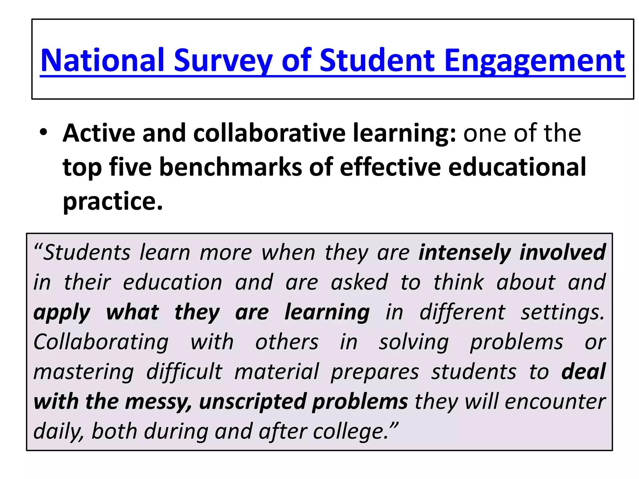 National Survey of Student Engagement 
• 
Active and collaborative learning: one of the top five benchmarks of effective educational practice. 
“Students learn more when they are intensely involved in their education and are asked to think about and apply what they are learning in different settings. Collaborating with others in solving problems or mastering difficult material prepares students to deal with the messy, unscripted problems they will encounter daily, both during and after college.”  