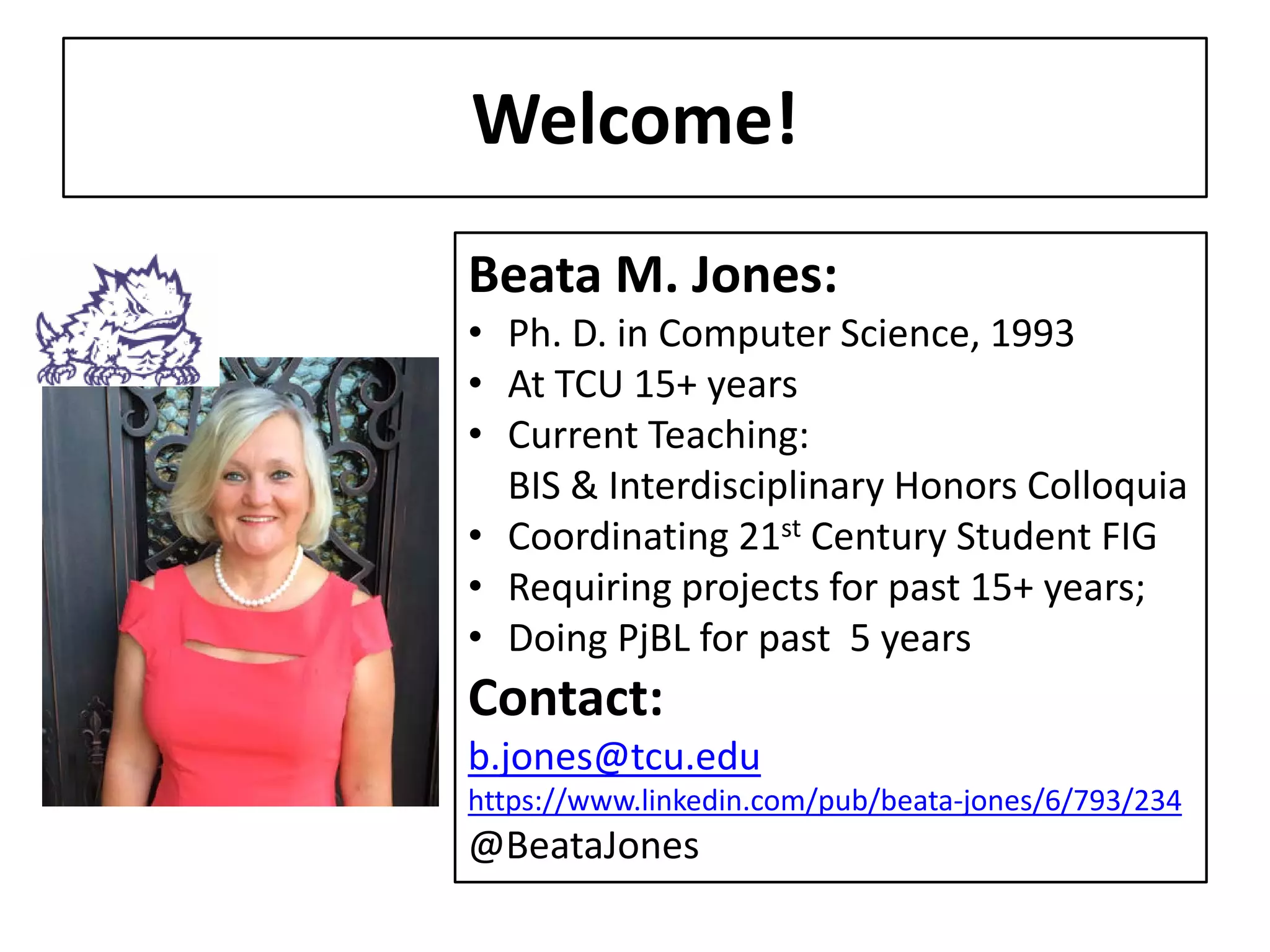 Welcome! 
Beata M. Jones: 
• 
Ph. D. in Computer Science, 1993 
• 
At TCU 15+ years 
• 
Current Teaching: BIS & Interdisciplinary Honors Colloquia 
• 
Coordinating 21st Century Student FIG 
• 
Requiring projects for past 15+ years; 
• 
Doing PjBL for past 5 years Contact: b.jones@tcu.edu https://www.linkedin.com/pub/beatamjones @BeataJones  