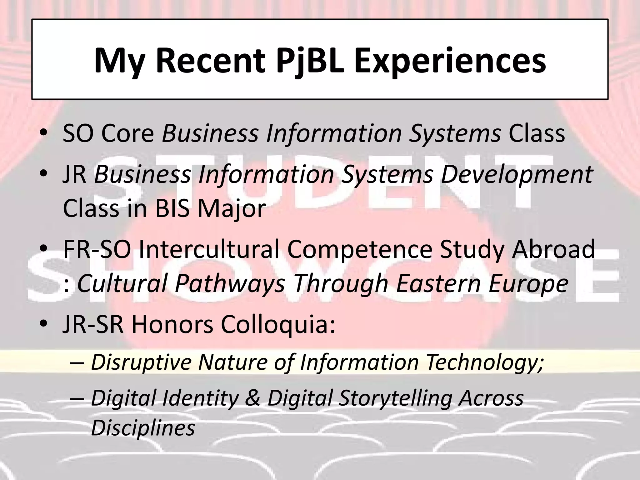 My Recent PjBL Experiences 
• 
SO Core Business Information Systems Class 
• 
JR Business Information Systems Development Class in BIS Major 
• 
FR-SO Intercultural Competence Study Abroad : Cultural Pathways Through Eastern Europe 
• 
JR-SR Honors Colloquia: 
– 
Disruptive Nature of Information Technology; 
– 
Digital Identity & Digital Storytelling Across Disciplines  