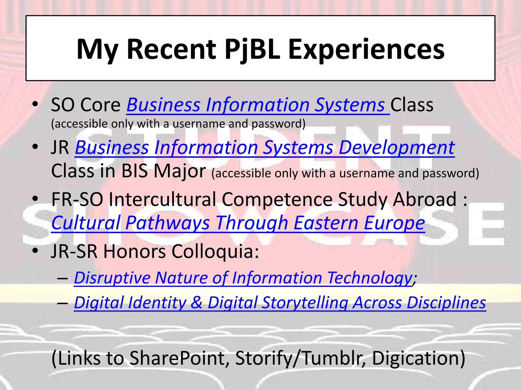 My Recent PjBL Experiences 
• 
SO Core Business Information Systems Class (accessible only with a username and password) 
• 
JR Business Information Systems Development Class in BIS Major (accessible only with a username and password) 
• 
FR-SO Intercultural Competence Study Abroad : Cultural Pathways Through Eastern Europe 
• 
JR-SR Honors Colloquia: 
– 
Disruptive Nature of Information Technology; 
– 
Digital Identity & Digital Storytelling Across Disciplines 
(Links to SharePoint, Storify/Tumblr, Digication)  