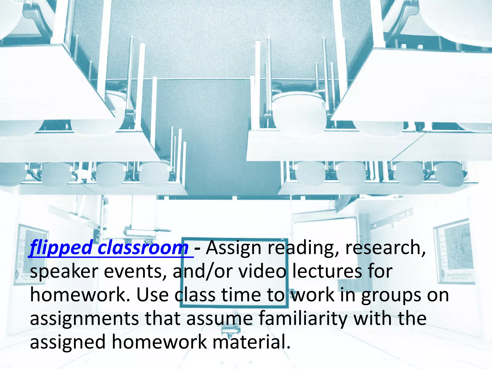 flipped classroom - Assign reading, research, speaker events, and/or video lectures for homework. Use class time to work in groups on assignments that assume familiarity with the assigned homework material.  