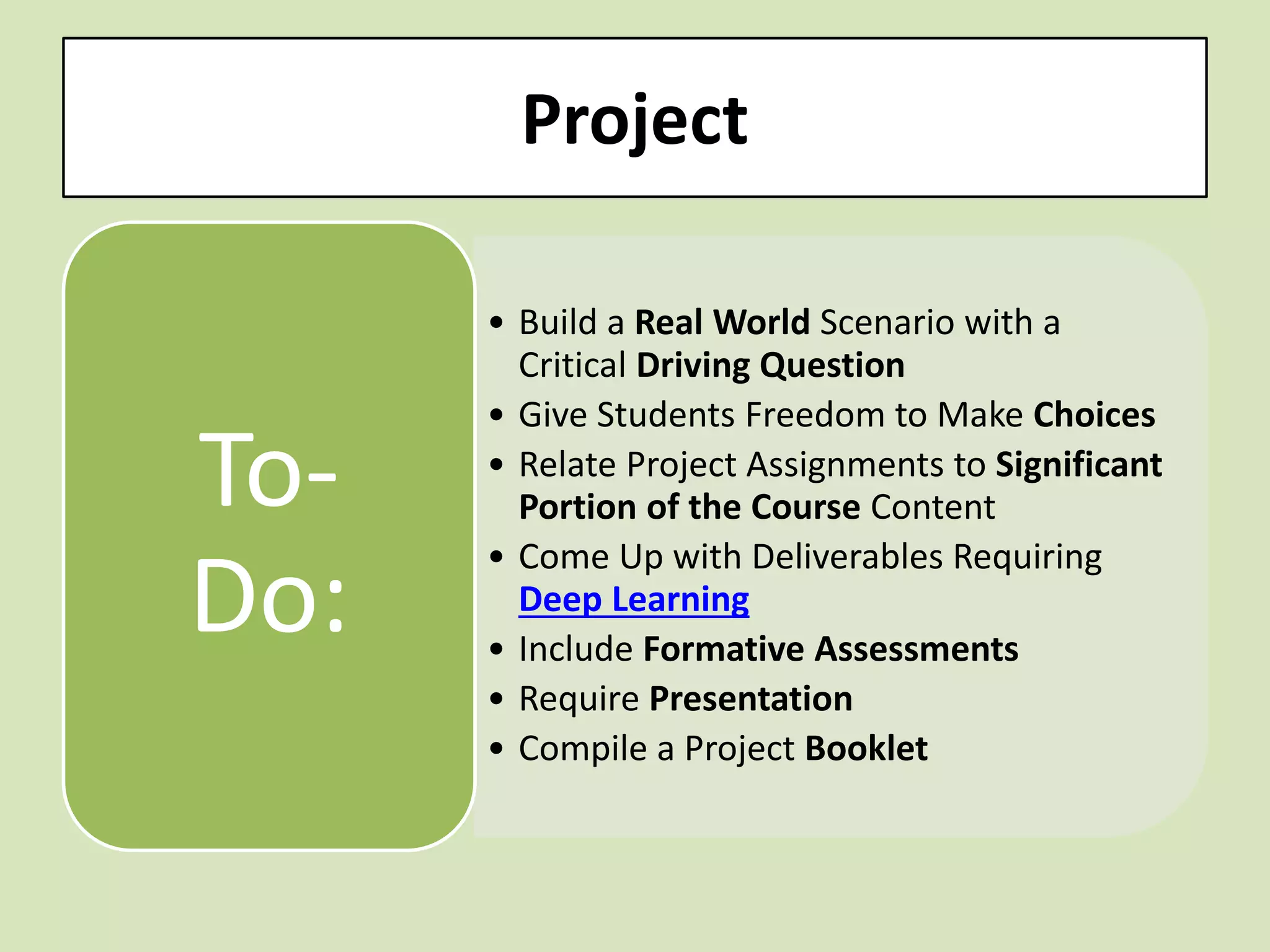 Project 
•Build a Real World Scenario with a Critical Driving Question 
•Give Students Freedom to Make Choices 
•Relate Project Assignments to Significant Portion of the Course Content 
•Come Up with Deliverables Requiring Deep Learning 
•Include Formative Assessments 
•Require Presentation 
•Compile a Project Booklet 
To- Do:  