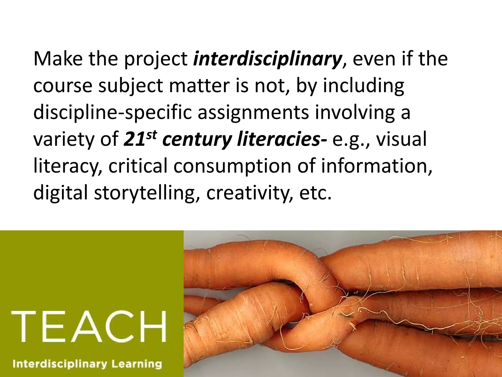Make the project interdisciplinary, even if the course subject matter is not, by including discipline-specific assignments involving a variety of 21st century literacies- e.g., visual literacy, critical consumption of information, digital storytelling, creativity, etc.  