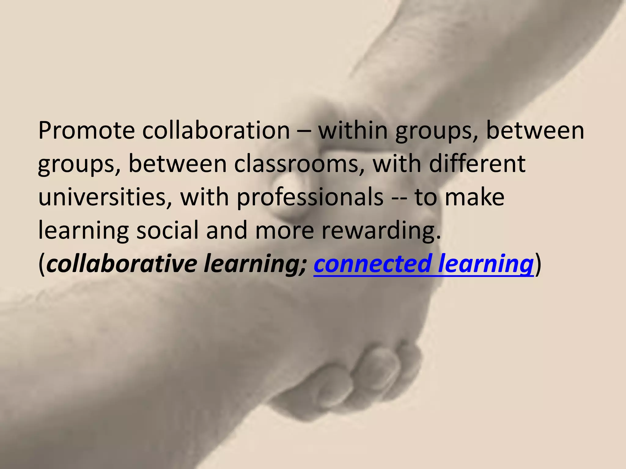 Promote collaboration – within groups, between groups, between classrooms, with different universities, with professionals -- to make learning social and more rewarding. (collaborative learning; connected learning)  