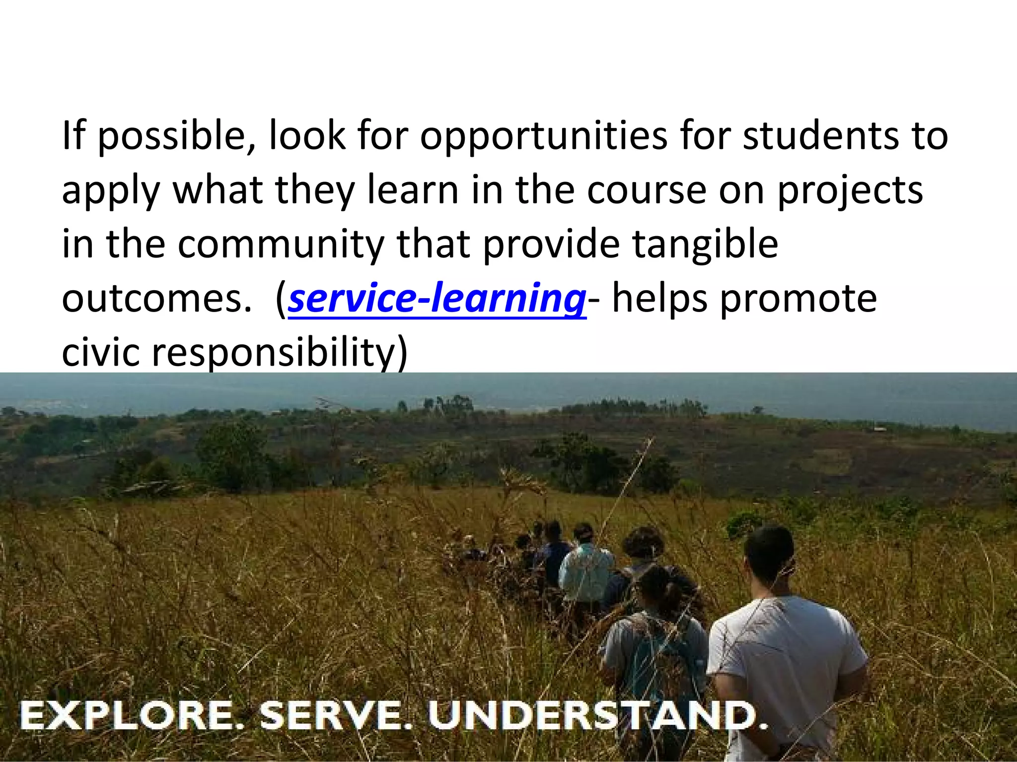 If possible, look for opportunities for students to apply what they learn in the course on projects in the community that provide tangible outcomes. (service-learning- helps promote civic responsibility)  