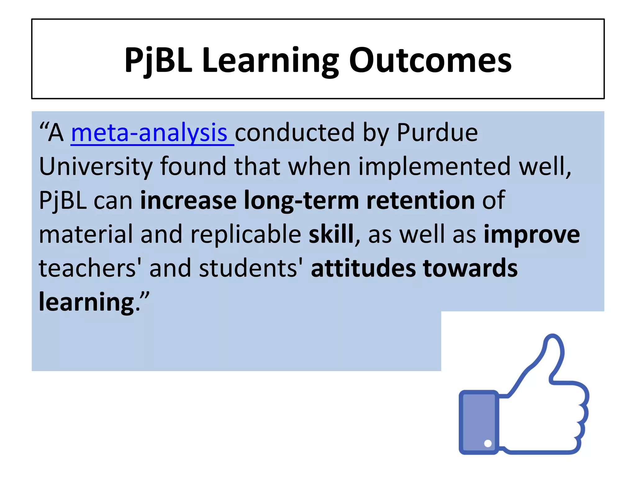 PjBL Learning Outcomes 
“A meta-analysis conducted by Purdue University found that when implemented well, PjBL can increase long-term retention of material and replicable skill, as well as improve teachers' and students' attitudes towards learning.”  