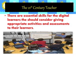 The 21st Century Teacher
• There are essential skills for the digital
learners the should consider giving
appropriate activities and assessments
to their learners.
 