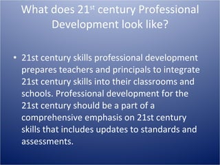 What does 21 st  century Professional Development look like? 21st century skills professional development prepares teachers and principals to integrate 21st century skills into their classrooms and schools. Professional development for the 21st century should be a part of a comprehensive emphasis on 21st century skills that includes updates to standards and assessments.  