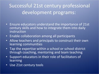 Successful 21st century professional development programs:  Ensure educators understand the importance of 21st century skills and how to integrate them into daily instruction  Enable collaboration among all participants  Allow teachers and principals to construct their own learning communities  Tap the expertise within a school or school district through coaching, mentoring and team teaching  Support educators in their role of facilitators of learning  Use 21st century tools  