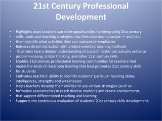 21st Century Professional Development Highlights ways teachers can seize opportunities for integrating 21st century skills, tools and teaching strategies into their classroom practice — and help them identify what activities they can replace/de-emphasize Balances direct instruction with project-oriented teaching methods Illustrates how a deeper understanding of subject matter can actually enhance problem-solving, critical thinking, and other 21st century skills Enables 21st century professional learning communities for teachers that model the kinds of classroom learning that best promotes 21st century skills for students Cultivates teachers’ ability to identify students’ particular learning styles, intelligences, strengths and weaknesses Helps teachers develop their abilities to use various strategies (such as formative assessments) to reach diverse students and create environments that support differentiated teaching and learning Supports the continuous evaluation of students’ 21st century skills development. 
