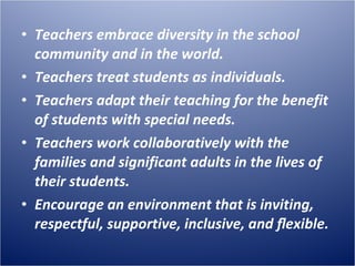 Teachers embrace diversity in the school community and in the world. Teachers treat students as individuals. Teachers adapt their teaching for the benefit of students with special needs. Teachers work collaboratively with the families and significant adults in the lives of their students. Encourage an environment that is inviting, respectful, supportive, inclusive, and ﬂexible.  