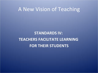 A New Vision of Teaching STANDARDS IV:  TEACHERS FACILITATE LEARNING  FOR THEIR STUDENTS 